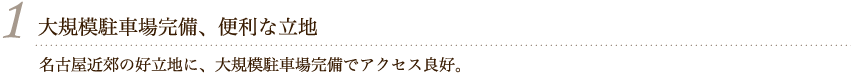 1 大規模駐車場完備、便利な立地 名古屋近郊の好立地に、大規模駐車場完備でアクセス良好。