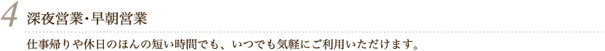 4 仕事帰りや休日のほんの短い時間でも、いつでも気軽にご利用いただけます。