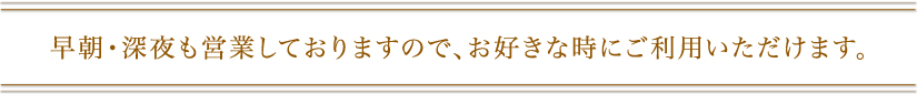 早朝･深夜も営業しておりますので、お好きな時にご利用いただけます。